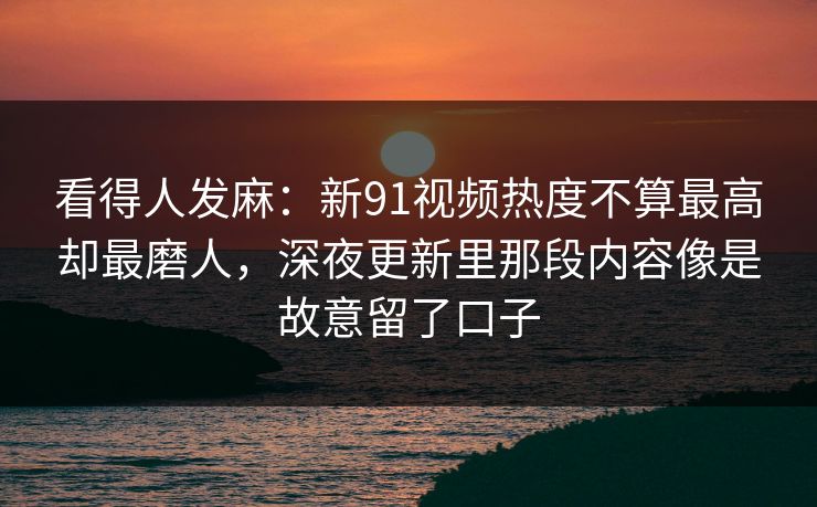 看得人发麻：新91视频热度不算最高却最磨人，深夜更新里那段内容像是故意留了口子