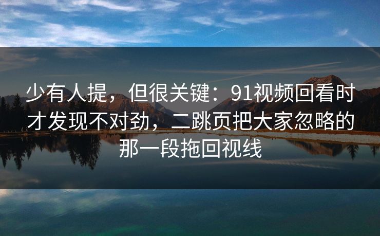 少有人提，但很关键：91视频回看时才发现不对劲，二跳页把大家忽略的那一段拖回视线