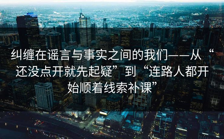 纠缠在谣言与事实之间的我们——从“还没点开就先起疑”到“连路人都开始顺着线索补课”