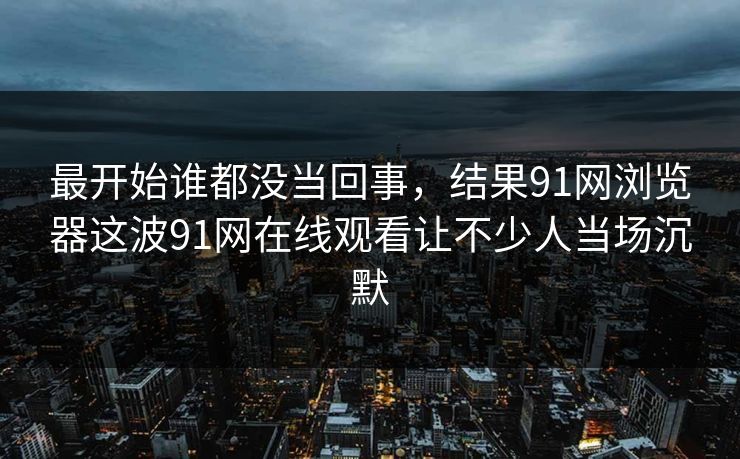 最开始谁都没当回事，结果91网浏览器这波91网在线观看让不少人当场沉默