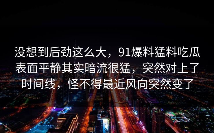 没想到后劲这么大，91爆料猛料吃瓜表面平静其实暗流很猛，突然对上了时间线，怪不得最近风向突然变了