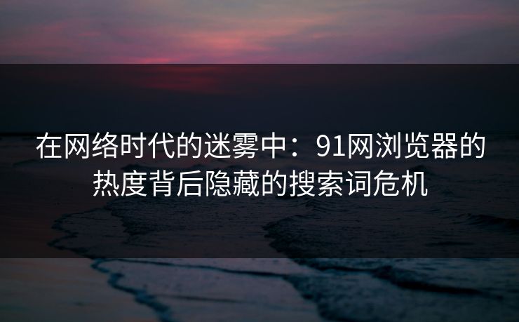 在网络时代的迷雾中：91网浏览器的热度背后隐藏的搜索词危机