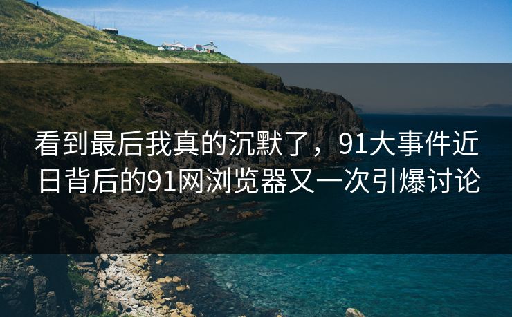 看到最后我真的沉默了，91大事件近日背后的91网浏览器又一次引爆讨论