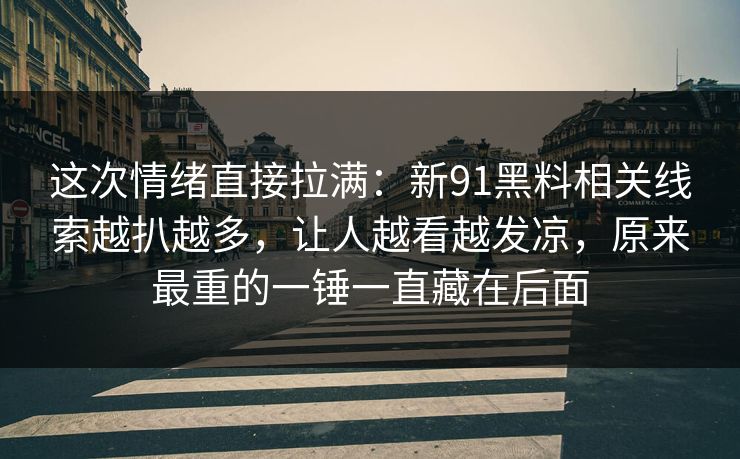 这次情绪直接拉满：新91黑料相关线索越扒越多，让人越看越发凉，原来最重的一锤一直藏在后面