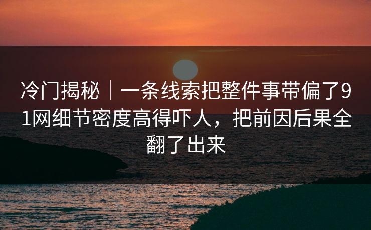 冷门揭秘｜一条线索把整件事带偏了91网细节密度高得吓人，把前因后果全翻了出来