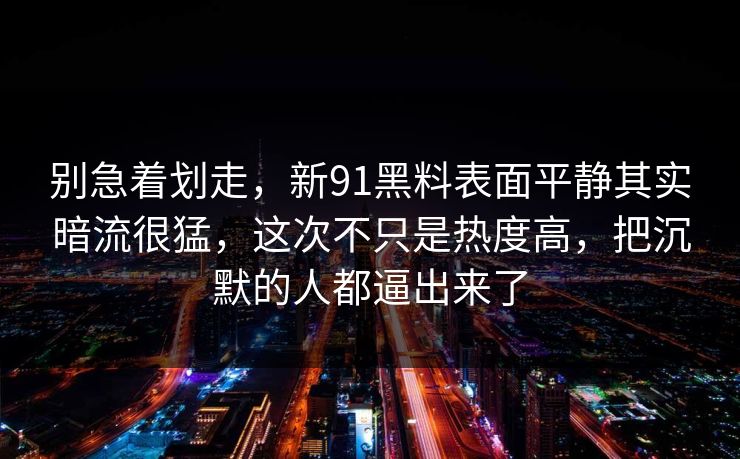 别急着划走，新91黑料表面平静其实暗流很猛，这次不只是热度高，把沉默的人都逼出来了