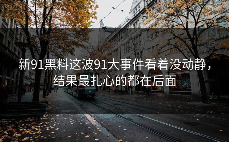 新91黑料这波91大事件看着没动静，结果最扎心的都在后面
