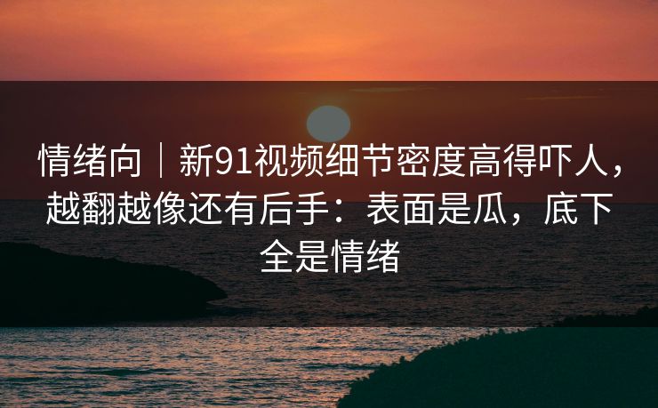 情绪向｜新91视频细节密度高得吓人，越翻越像还有后手：表面是瓜，底下全是情绪
