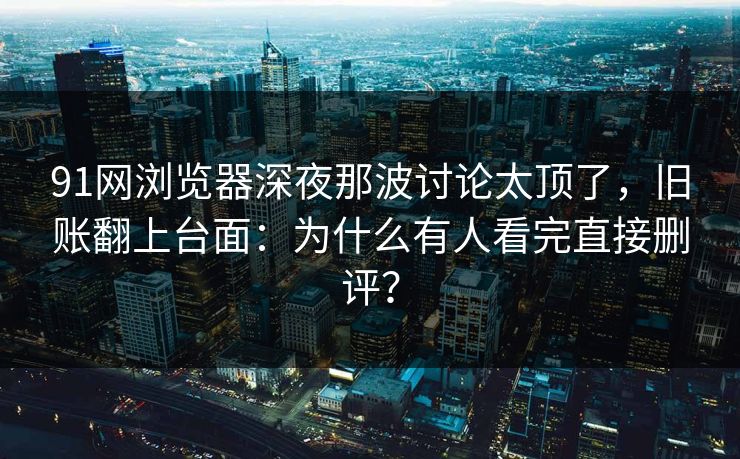 91网浏览器深夜那波讨论太顶了，旧账翻上台面：为什么有人看完直接删评？