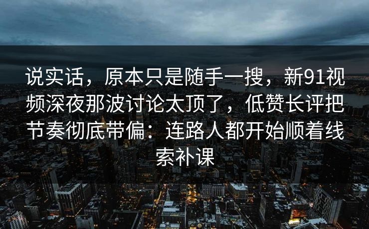 说实话，原本只是随手一搜，新91视频深夜那波讨论太顶了，低赞长评把节奏彻底带偏：连路人都开始顺着线索补课
