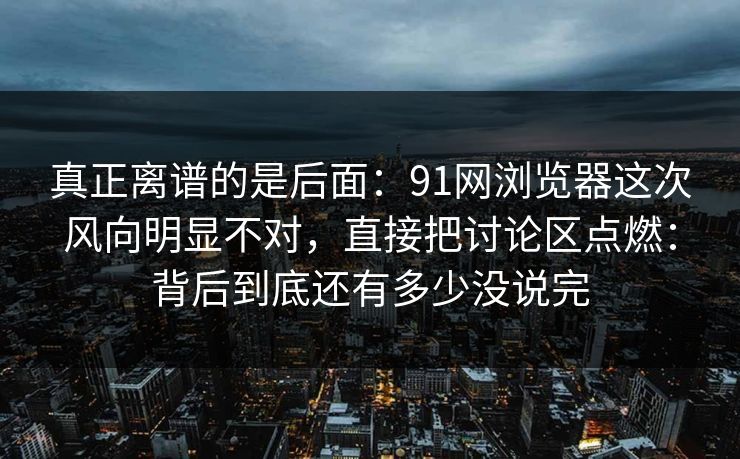 真正离谱的是后面：91网浏览器这次风向明显不对，直接把讨论区点燃：背后到底还有多少没说完