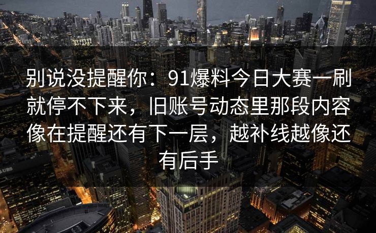别说没提醒你：91爆料今日大赛一刷就停不下来，旧账号动态里那段内容像在提醒还有下一层，越补线越像还有后手