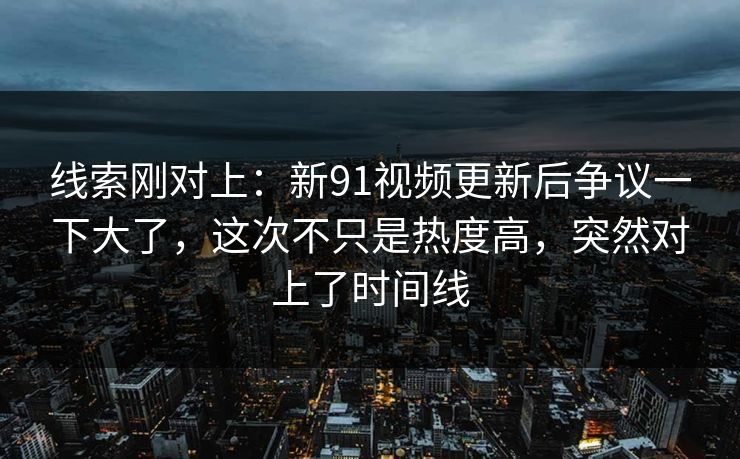 线索刚对上：新91视频更新后争议一下大了，这次不只是热度高，突然对上了时间线
