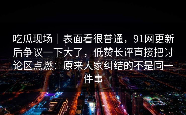吃瓜现场｜表面看很普通，91网更新后争议一下大了，低赞长评直接把讨论区点燃：原来大家纠结的不是同一件事