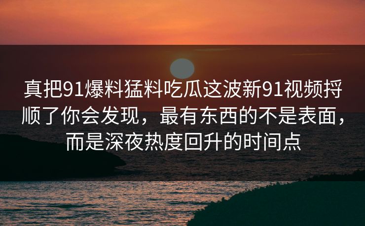 真把91爆料猛料吃瓜这波新91视频捋顺了你会发现，最有东西的不是表面，而是深夜热度回升的时间点