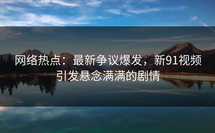 网络热点：最新争议爆发，新91视频引发悬念满满的剧情