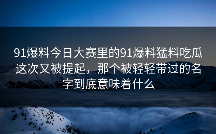 91爆料今日大赛里的91爆料猛料吃瓜这次又被提起，那个被轻轻带过的名字到底意味着什么