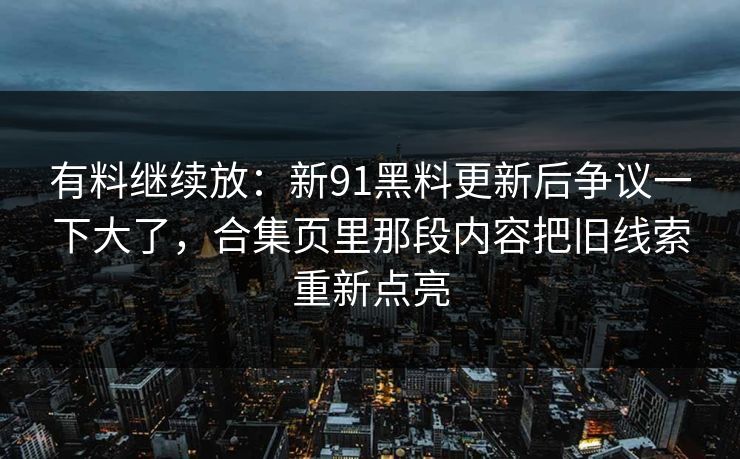 有料继续放：新91黑料更新后争议一下大了，合集页里那段内容把旧线索重新点亮