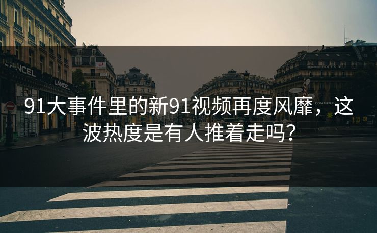 91大事件里的新91视频再度风靡，这波热度是有人推着走吗？