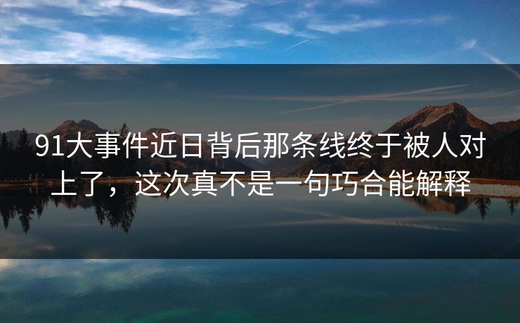 91大事件近日背后那条线终于被人对上了，这次真不是一句巧合能解释