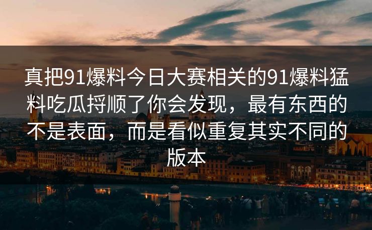 真把91爆料今日大赛相关的91爆料猛料吃瓜捋顺了你会发现，最有东西的不是表面，而是看似重复其实不同的版本