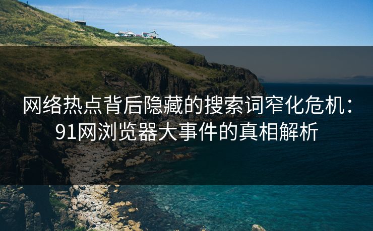 网络热点背后隐藏的搜索词窄化危机：91网浏览器大事件的真相解析