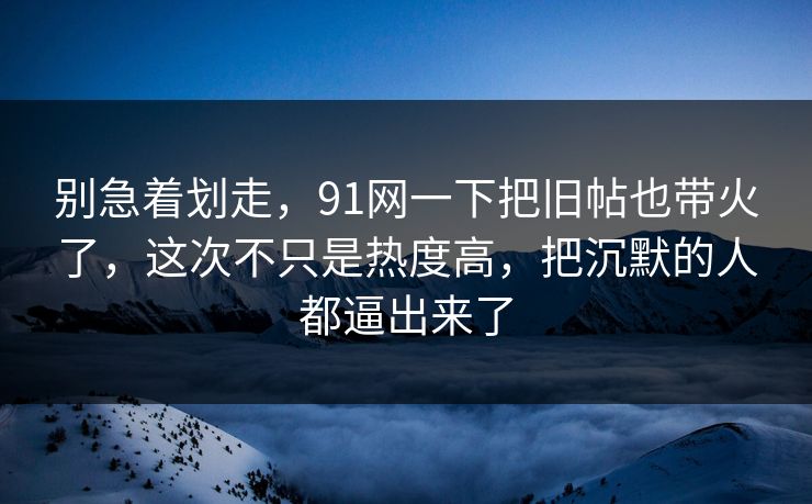 别急着划走，91网一下把旧帖也带火了，这次不只是热度高，把沉默的人都逼出来了