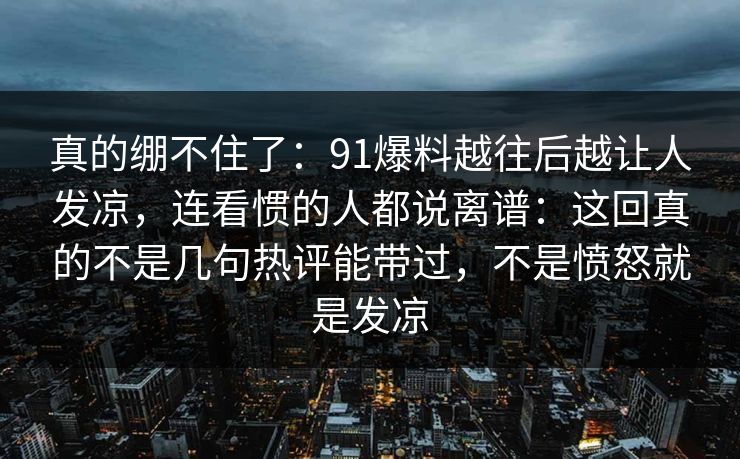 真的绷不住了：91爆料越往后越让人发凉，连看惯的人都说离谱：这回真的不是几句热评能带过，不是愤怒就是发凉