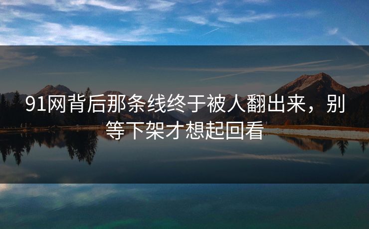 91网背后那条线终于被人翻出来，别等下架才想起回看