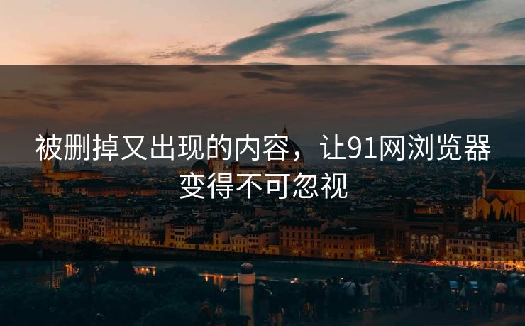 被删掉又出现的内容，让91网浏览器变得不可忽视
