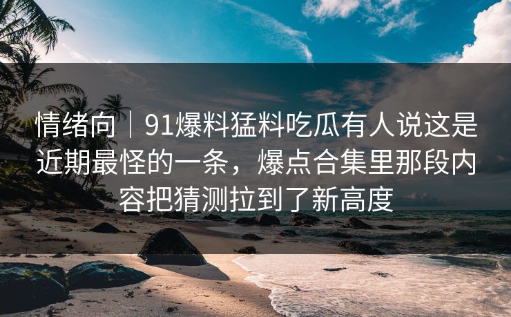 情绪向｜91爆料猛料吃瓜有人说这是近期最怪的一条，爆点合集里那段内容把猜测拉到了新高度