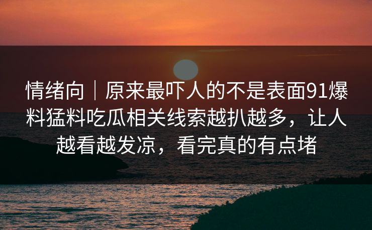 情绪向｜原来最吓人的不是表面91爆料猛料吃瓜相关线索越扒越多，让人越看越发凉，看完真的有点堵