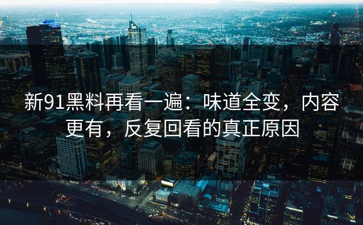 新91黑料再看一遍：味道全变，内容更有，反复回看的真正原因
