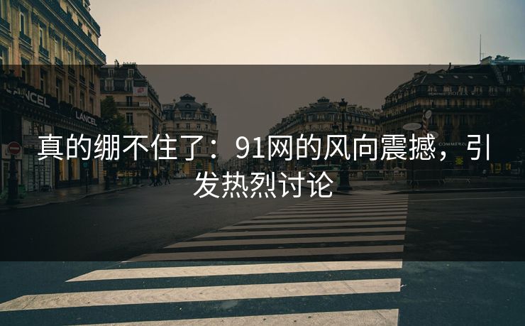 真的绷不住了：91网的风向震撼，引发热烈讨论