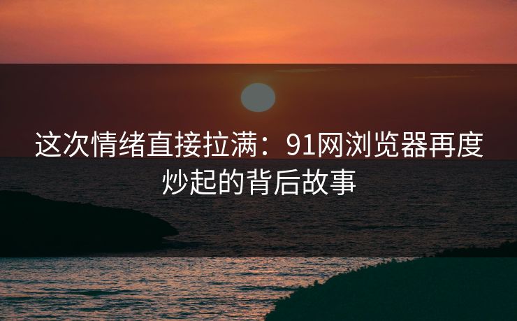 这次情绪直接拉满：91网浏览器再度炒起的背后故事