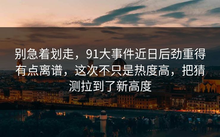 别急着划走，91大事件近日后劲重得有点离谱，这次不只是热度高，把猜测拉到了新高度