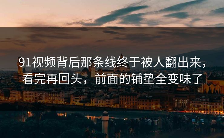 91视频背后那条线终于被人翻出来，看完再回头，前面的铺垫全变味了