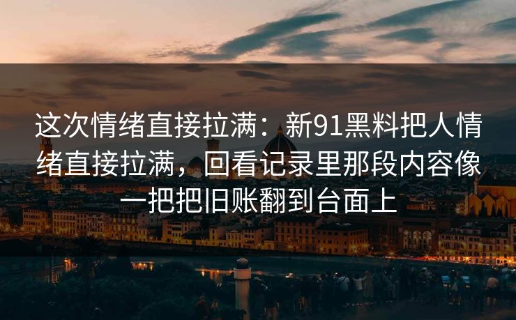 这次情绪直接拉满：新91黑料把人情绪直接拉满，回看记录里那段内容像一把把旧账翻到台面上