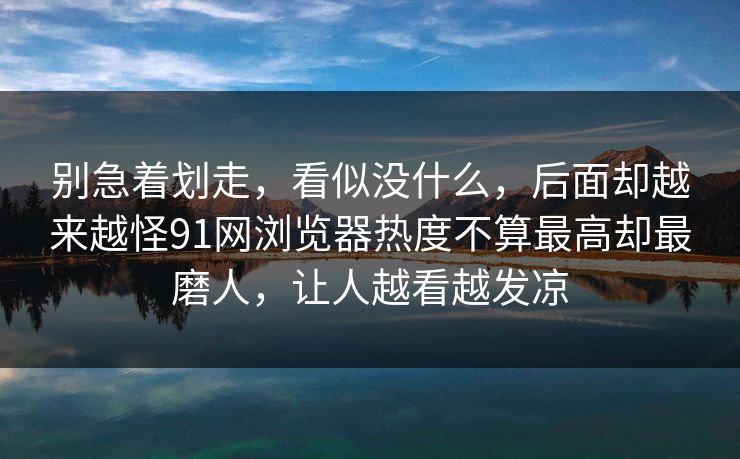 别急着划走，看似没什么，后面却越来越怪91网浏览器热度不算最高却最磨人，让人越看越发凉