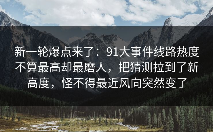新一轮爆点来了：91大事件线路热度不算最高却最磨人，把猜测拉到了新高度，怪不得最近风向突然变了