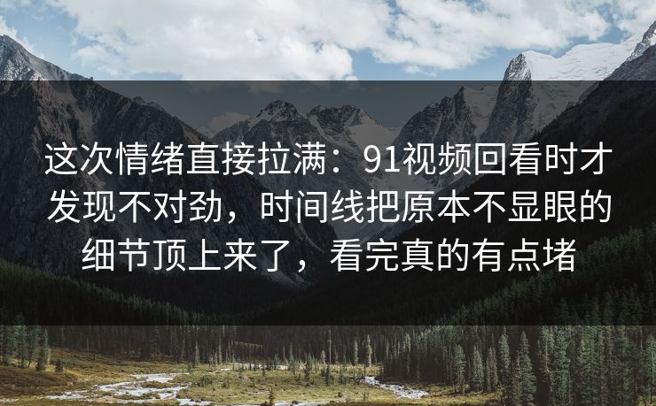 这次情绪直接拉满：91视频回看时才发现不对劲，时间线把原本不显眼的细节顶上来了，看完真的有点堵