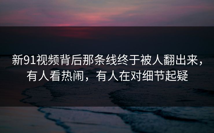 新91视频背后那条线终于被人翻出来，有人看热闹，有人在对细节起疑