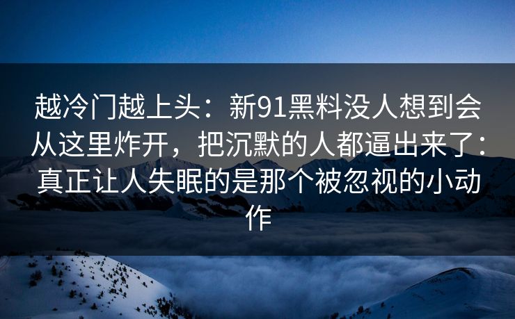 越冷门越上头：新91黑料没人想到会从这里炸开，把沉默的人都逼出来了：真正让人失眠的是那个被忽视的小动作
