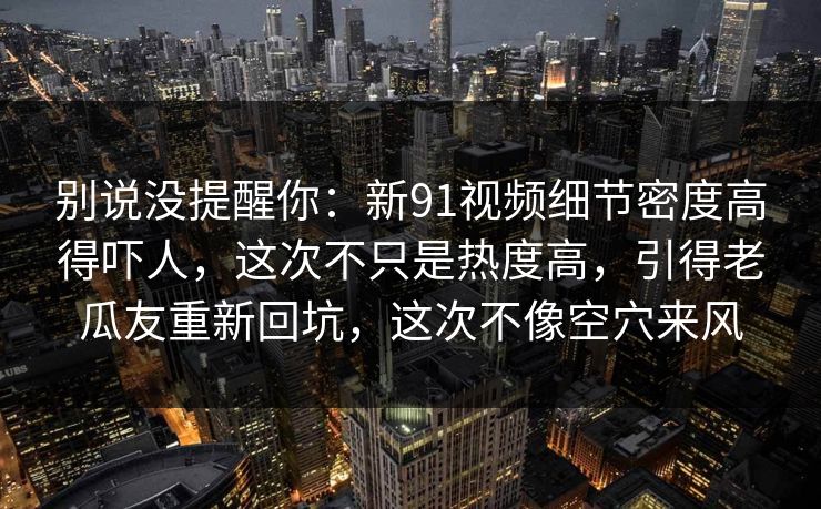 别说没提醒你：新91视频细节密度高得吓人，这次不只是热度高，引得老瓜友重新回坑，这次不像空穴来风