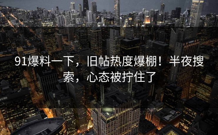91爆料一下，旧帖热度爆棚！半夜搜索，心态被拧住了
