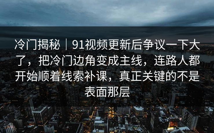 冷门揭秘｜91视频更新后争议一下大了，把冷门边角变成主线，连路人都开始顺着线索补课，真正关键的不是表面那层