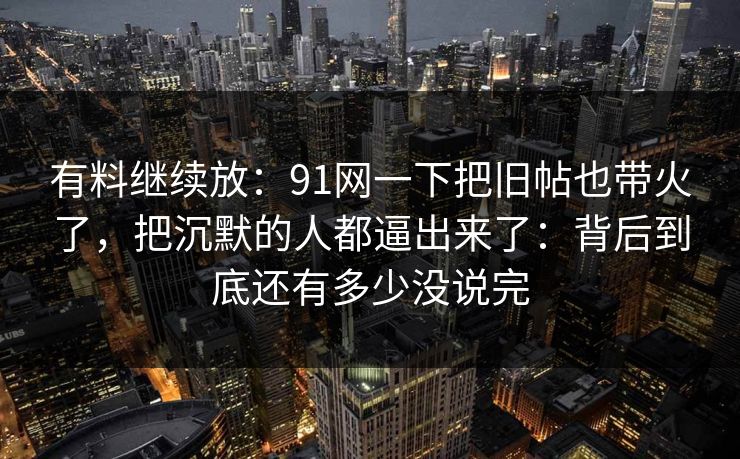 有料继续放：91网一下把旧帖也带火了，把沉默的人都逼出来了：背后到底还有多少没说完
