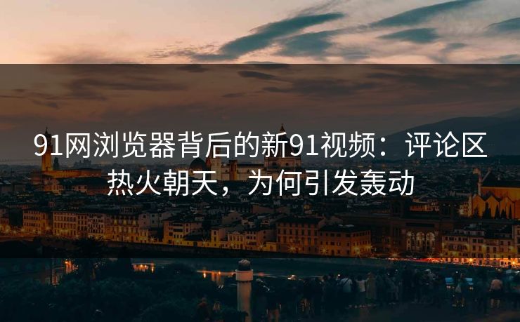 91网浏览器背后的新91视频：评论区热火朝天，为何引发轰动