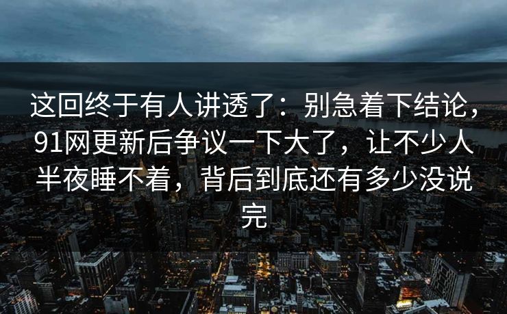 这回终于有人讲透了：别急着下结论，91网更新后争议一下大了，让不少人半夜睡不着，背后到底还有多少没说完