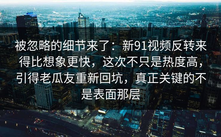 被忽略的细节来了：新91视频反转来得比想象更快，这次不只是热度高，引得老瓜友重新回坑，真正关键的不是表面那层